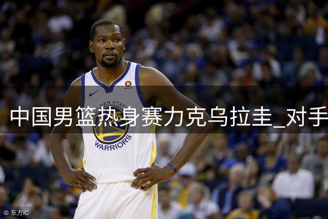 中国男篮热身赛力克乌拉圭 对手主帅盛赞双星表现