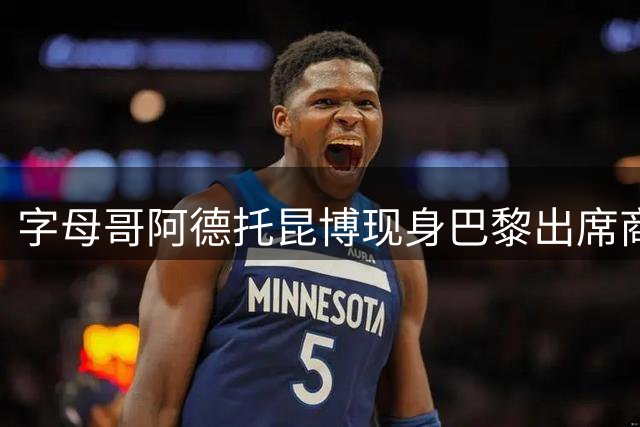 字母哥"阿德托昆博现身巴黎出席商业活动