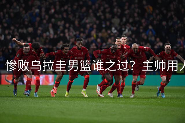 惨败乌拉圭男篮谁之过？主帅用人决策引发质疑