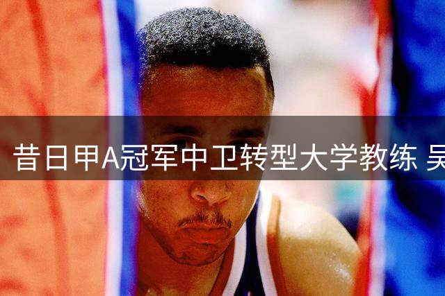 昔日甲A冠军中卫转型大学教练 吴兵的别样足球人生