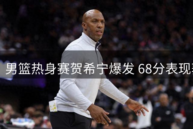 男篮热身赛贺希宁爆发 68分表现获主帅信任