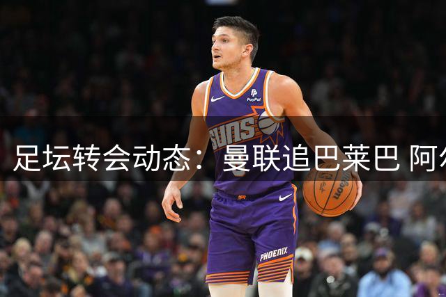 足坛转会动态：曼联追巴莱巴 阿尔瓦雷斯确认留守马竞